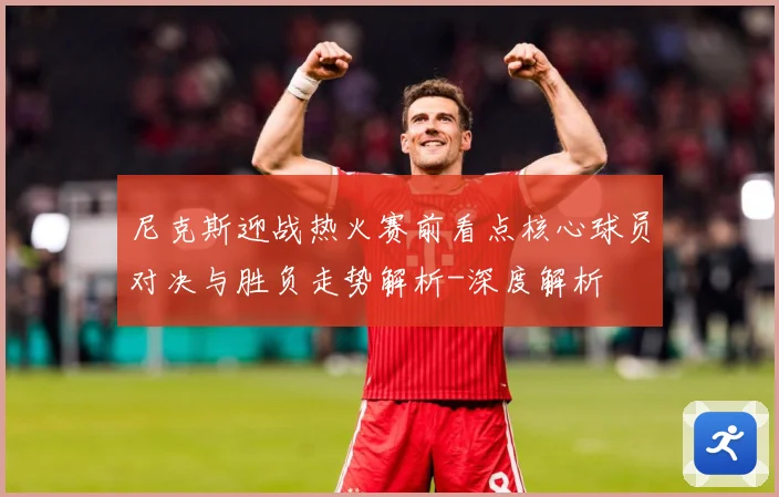 尼克斯迎战热火赛前看点核心球员对决与胜负走势解析-深度解析