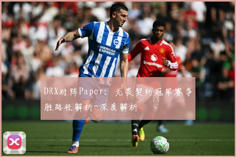 DRX对阵Paper：无畏契约冠军赛争胜路径解析-深度解析