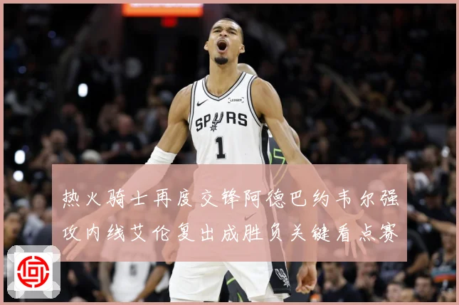 热火骑士再度交锋阿德巴约韦尔强攻内线艾伦复出成胜负关键看点赛场复盘-深度解析