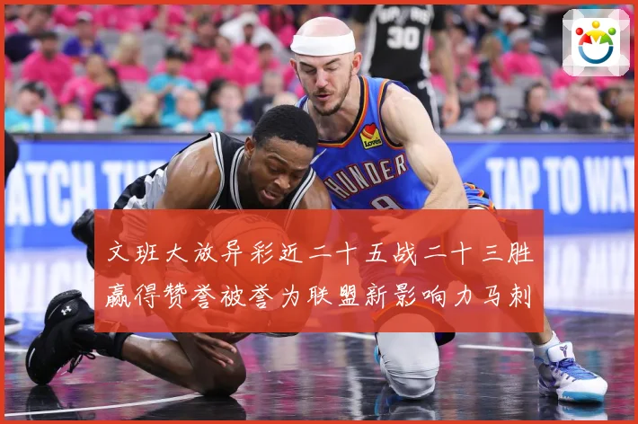 文班大放异彩近二十五战二十三胜赢得赞誉被誉为联盟新影响力马刺赛场复盘-深度解析