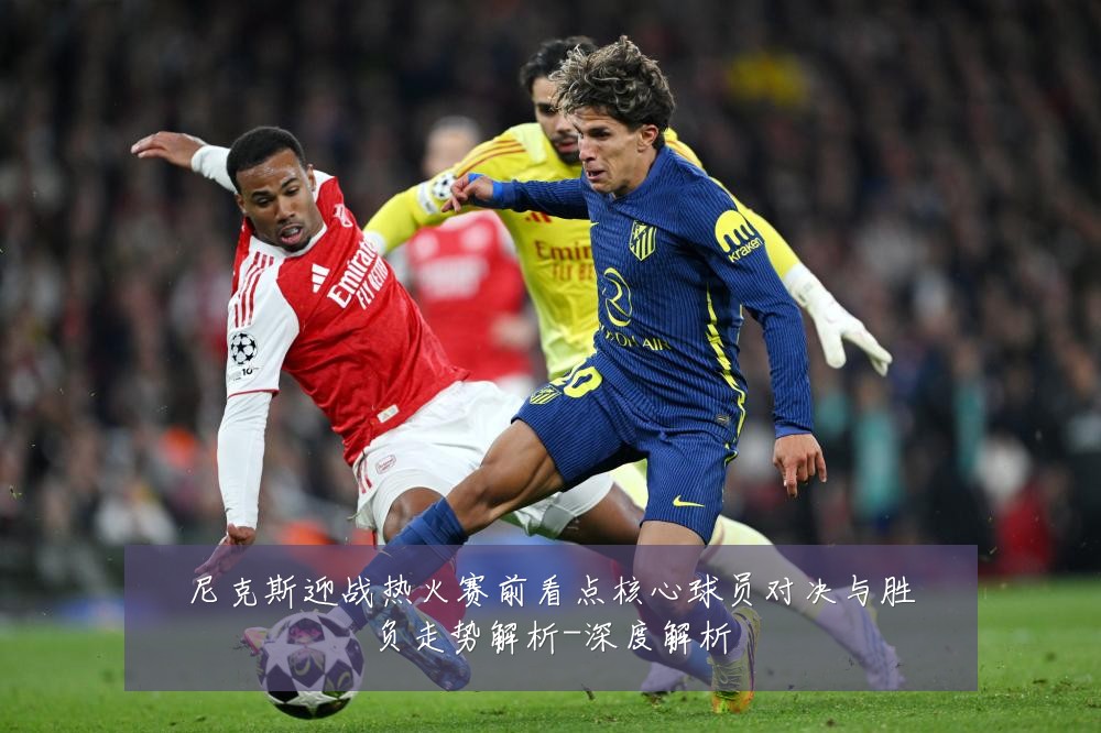 尼克斯迎战热火赛前看点核心球员对决与胜负走势解析-深度解析