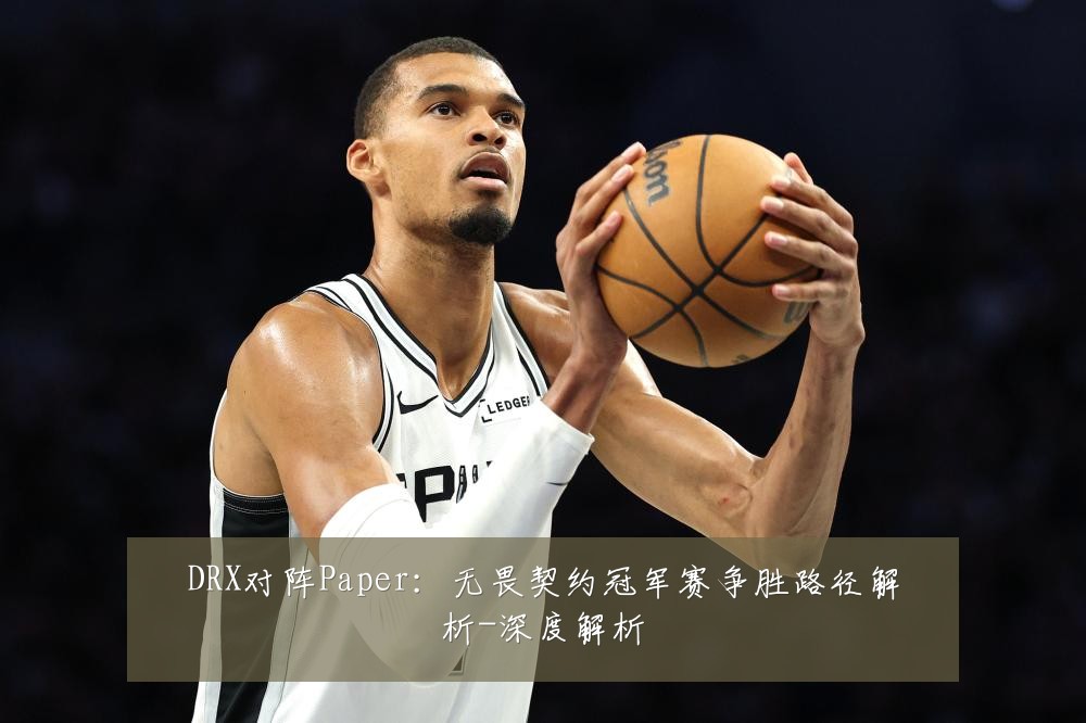 DRX对阵Paper：无畏契约冠军赛争胜路径解析-深度解析